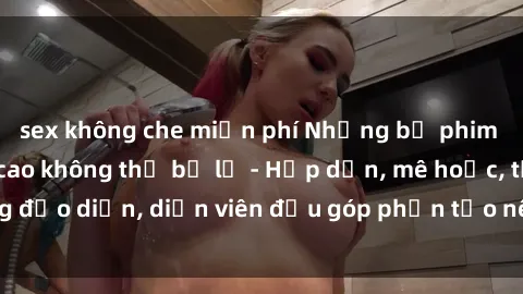 sex không che miễn phí Những bộ phim sex gái già đỉnh cao không thể bỏ lỡ - Hấp dẫn, mê hoặc, từng đạo diễn, diễn viên đều góp phần tạo nên sự hấp dẫn, kích thích.