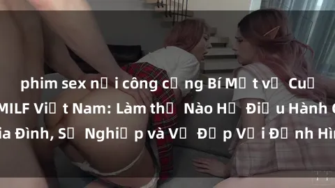 phim sex nơi công cộng Bí Mật về Cuộc Sống Của Các MILF Việt Nam: Làm thế Nào Họ Điều Hành Gia Đình, Sự Nghiệp và Vẻ Đẹp Với Định Hình Văn Hóa Đương Đại
