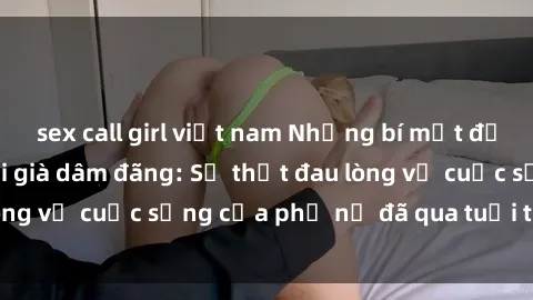 sex call girl việt nam Những bí mật đằng sau vẻ ngoài gái già dâm đãng: Sự thật đau lòng về cuộc sống của phụ nữ đã qua tuổi thanh xuân