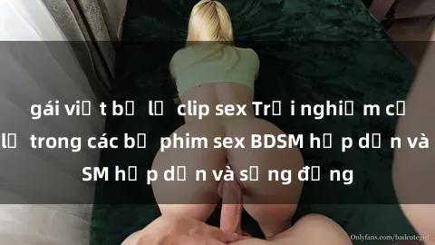 gái việt bị lộ clip sex Trải nghiệm cảm giác mới lạ trong các bộ phim sex BDSM hấp dẫn và sống động