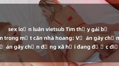sex loạn luân vietsub Tìm thấy gái bị trói và bị hiếp dâm trong một căn nhà hoang: Vụ án gây chấn động xã hội đang được điều tra vào.