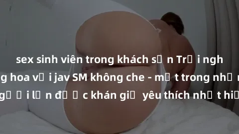 sex sinh viên trong khách sạn Trải nghiệm cảm xúc thăng hoa với jav SM không che - một trong những thể loại phim người lớn được khán giả yêu thích nhất hiện nay. Đảm bảo đem lại sự hấp dẫn, kích thích