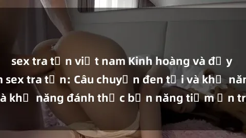 sex tra tấn việt nam Kinh hoàng và đầy kích thích với phim sex tra tấn: Câu chuyện đen tối và khả năng đánh thức bản năng tiềm ẩn trong con người
