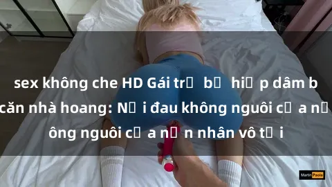 sex không che HD Gái trẻ bị hiếp dâm bạo lực trong căn nhà hoang: Nỗi đau không nguôi của nạn nhân vô tội