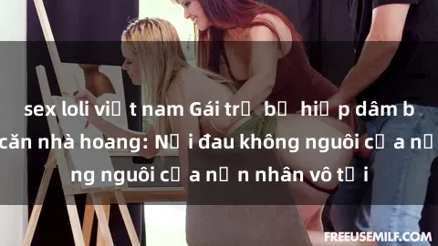 sex loli việt nam Gái trẻ bị hiếp dâm bạo lực trong căn nhà hoang: Nỗi đau không nguôi của nạn nhân vô tội