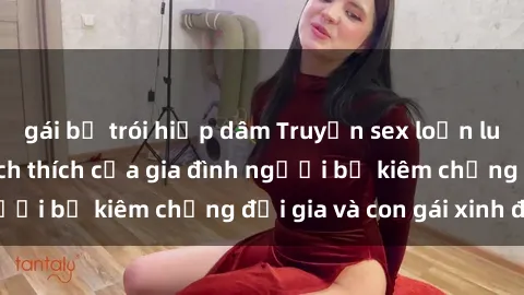gái bị trói hiếp dâm Truyện sex loạn luân: Bí mật đầy kích thích của gia đình người bố kiêm chồng đại gia và con gái xinh đẹp