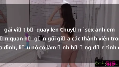 gái việt bị quay lén Chuyện `sex anh em ruột` - Đề cập đến quan hệ gần gũi giữa các thành viên trong gia đình, liệu nó có làm ảnh hưởng đến tình cảm gia đình hay không?