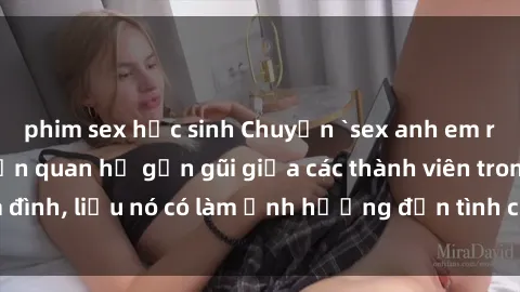 phim sex học sinh Chuyện `sex anh em ruột` - Đề cập đến quan hệ gần gũi giữa các thành viên trong gia đình, liệu nó có làm ảnh hưởng đến tình cảm gia đình hay không?