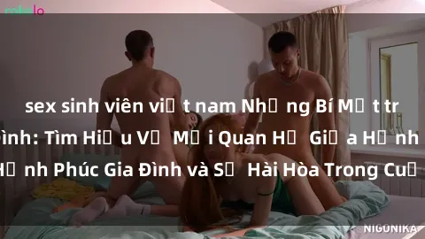 sex sinh viên việt nam Những Bí Mật trong Tình Dục Gia Đình: Tìm Hiểu Về Mối Quan Hệ Giữa Hạnh Phúc Gia Đình và Sự Hài Hòa Trong Cuộc Sống Tình Dục