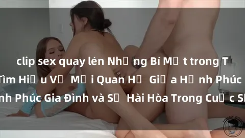clip sex quay lén Những Bí Mật trong Tình Dục Gia Đình: Tìm Hiểu Về Mối Quan Hệ Giữa Hạnh Phúc Gia Đình và Sự Hài Hòa Trong Cuộc Sống Tình Dục