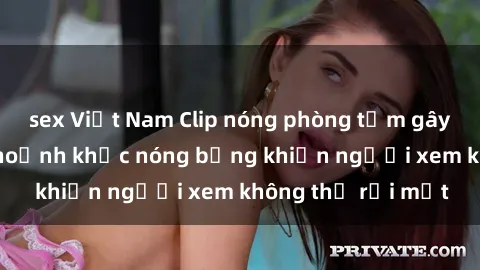 sex Việt Nam Clip nóng phòng tắm gây sốt: Cận cảnh khoảnh khắc nóng bỏng khiến người xem không thể rời mắt