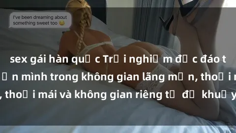 sex gái hàn quốc Trải nghiệm độc đáo tại sex nhà nghỉ: ẩn mình trong không gian lãng mạn, thoải mái và không gian riêng tư để khuấy động tình ái.