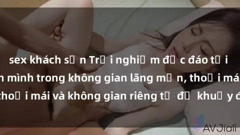 sex khách sạn Trải nghiệm độc đáo tại sex nhà nghỉ: ẩn mình trong không gian lãng mạn, thoải mái và không gian riêng tư để khuấy động tình ái.