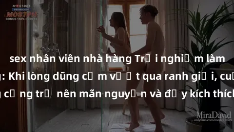 sex nhân viên nhà hàng Trải nghiệm làm tình ngoài đường: Khi lòng dũng cảm vượt qua ranh giới, cuộc hẹn nơi công cộng trở nên mãn nguyện và đầy kích thích. Hành vi nguy hiểm, nhưng cũng tạo nên cảm gi