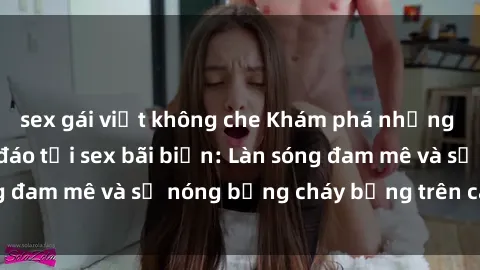 sex gái việt không che Khám phá những trải nghiệm độc đáo tại sex bãi biển: Làn sóng đam mê và sự nóng bỏng cháy bỏng trên cát trắng