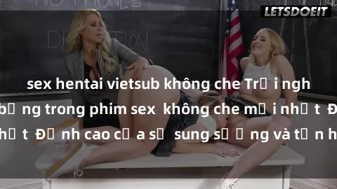 sex hentai vietsub không che Trải nghiệm cực kỳ nóng bỏng trong phim sex  không che mới nhất  Đỉnh cao của sự sung sướng và tận hưởng chân thật