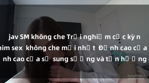 jav SM không che Trải nghiệm cực kỳ nóng bỏng trong phim sex  không che mới nhất  Đỉnh cao của sự sung sướng và tận hưởng chân thật