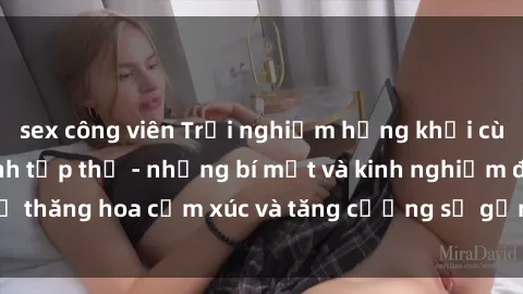sex công viên Trải nghiệm hứng khởi cùng với việc làm tình tập thể - những bí mật và kinh nghiệm để thăng hoa cảm xúc và tăng cường sự gắn kết trong mối quan hệ