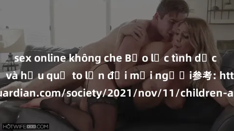 sex online không che Bạo lực tình dục trong nhóm: nguy cơ và hậu quả to lớn đối mọi người参考: https://www.theguardian.com/society/2021/nov/11/children-as-young-as-four-are-being-sexually-abused-by-grou