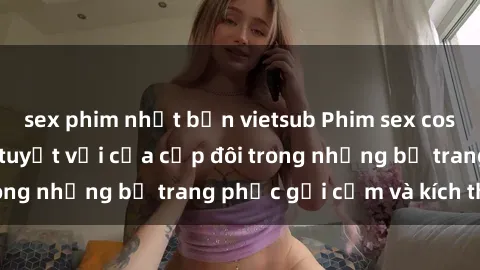 sex phim nhật bản vietsub Phim sex cosplay: Trải nghiệm tuyệt vời của cặp đôi trong những bộ trang phục gợi cảm và kích thích