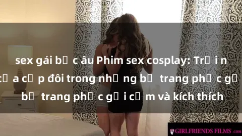 sex gái bắc âu Phim sex cosplay: Trải nghiệm tuyệt vời của cặp đôi trong những bộ trang phục gợi cảm và kích thích
