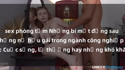 sex phòng tắm Những bí mật đằng sau cuộc sống của những nữ hầu gái trong ngành công nghiệp sex: Cuộc sống, lẽ thường hay những khó khăn mà họ phải đối mặt.