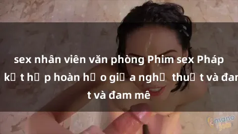 sex nhân viên văn phòng Phim sex Pháp - Sự kết hợp hoàn hảo giữa nghệ thuật và đam mê