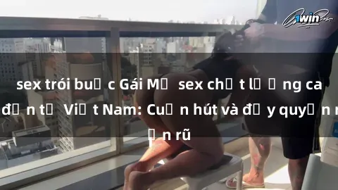 sex trói buộc Gái Mỹ sex chất lượng cao đến từ Việt Nam: Cuốn hút và đầy quyến rũ