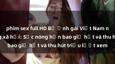 phim sex full HD Bộ ảnh gái Việt Nam nude gây sốt mạng xã hội: Sắc nóng hơn bao giờ hết và thu hút triệu lượt xem