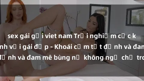 sex gái gọi viet nam Trải nghiệm cực kỳ thú vị khi làm tình với gái đẹp - Khoái cảm tột đỉnh và đam mê bùng nổ không ngờ chỉ trong một đêm!