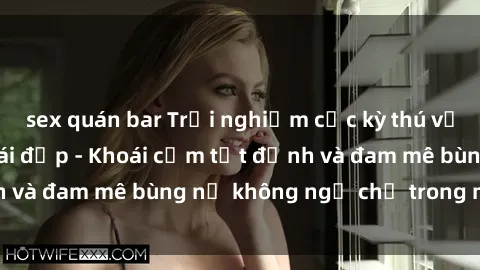 sex quán bar Trải nghiệm cực kỳ thú vị khi làm tình với gái đẹp - Khoái cảm tột đỉnh và đam mê bùng nổ không ngờ chỉ trong một đêm!