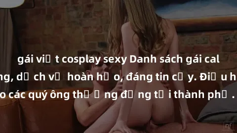 gái việt cosplay sexy Danh sách gái call girl vip chất lượng, dịch vụ hoàn hảo, đáng tin cậy. Điều hấp dẫn cho các quý ông thượng đẳng tại thành phố. Hãy nhấc máy và đặt lịch ngay!