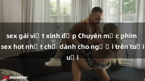 sex gái việt xinh đẹp Chuyên mục phim sex hot nhất chỉ dành cho người trên tuổi