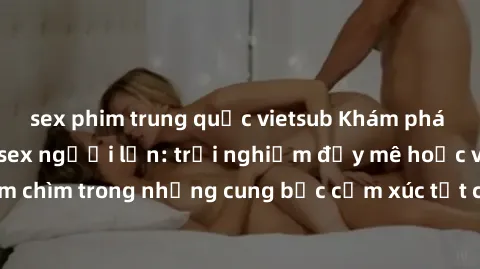 sex phim trung quốc vietsub Khám phá thế giới mới với sex người lớn: trải nghiệm đầy mê hoặc và đắm chìm trong những cung bậc cảm xúc tột cùng, hứng khởi và cuốn hút.