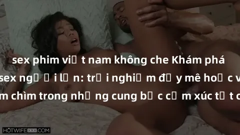 sex phim việt nam không che Khám phá thế giới mới với sex người lớn: trải nghiệm đầy mê hoặc và đắm chìm trong những cung bậc cảm xúc tột cùng, hứng khởi và cuốn hút.