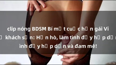 clip nóng BDSM Bí mật cuộc hẹn gái Việt lần đầu ở khách sạn: Hẹn hò, làm tình đầy hấp dẫn và đam mê!