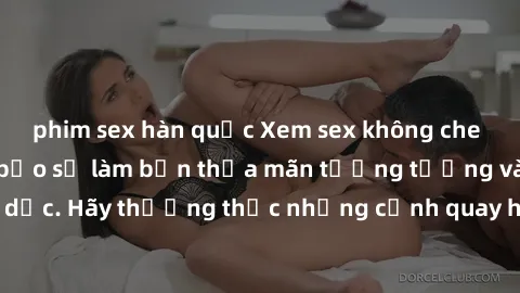 phim sex hàn quốc Xem sex không che HD miễn phí đảm bảo sẽ làm bạn thỏa mãn tưởng tượng và nhu cầu tình dục. Hãy thưởng thức những cảnh quay hấp dẫn và mãnh liệt ngay bây giờ!