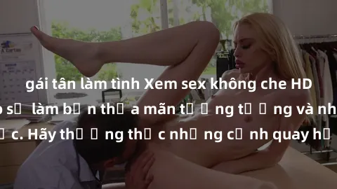 gái tân làm tình Xem sex không che HD miễn phí đảm bảo sẽ làm bạn thỏa mãn tưởng tượng và nhu cầu tình dục. Hãy thưởng thức những cảnh quay hấp dẫn và mãnh liệt ngay bây giờ!