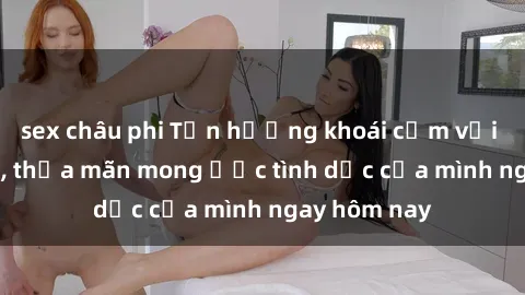 sex châu phi Tận hưởng khoái cảm với gái xinh sex, thỏa mãn mong ước tình dục của mình ngay hôm nay