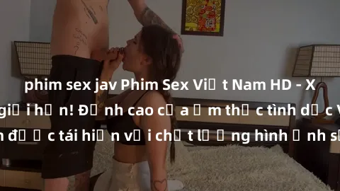 phim sex jav Phim Sex Việt Nam HD - Xem ngay và không giới hạn! Đỉnh cao của ẩm thực tình dục Việt Nam được tái hiện với chất lượng hình ảnh sắc nét. Hãy thưởng thức ngay!