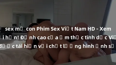 sex mẹ con Phim Sex Việt Nam HD - Xem ngay và không giới hạn! Đỉnh cao của ẩm thực tình dục Việt Nam được tái hiện với chất lượng hình ảnh sắc nét. Hãy thưởng thức ngay!