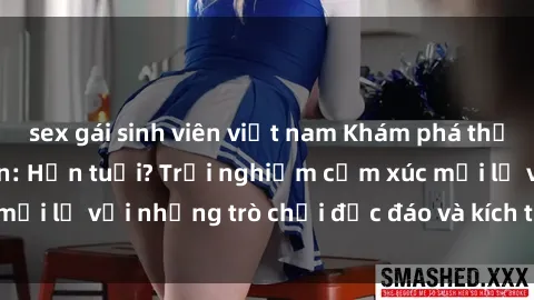 sex gái sinh viên việt nam Khám phá thế giới sex trực tuyến: Hơn tuổi? Trải nghiệm cảm xúc mới lạ với những trò chơi độc đáo và kích thích người lớn