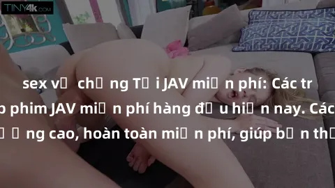 sex vợ chồng Tải JAV miễn phí: Các trang web cung cấp phim JAV miễn phí hàng đầu hiện nay. Các tác phẩm chất lượng cao, hoàn toàn miễn phí, giúp bạn thỏa mãn niềm đam mê mà không tốn kém.