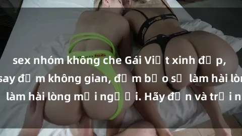 sex nhóm không che Gái Việt xinh đẹp, nồng nàn làm tình say đắm không gian, đảm bảo sẽ làm hài lòng mọi người. Hãy đến và trải nghiệm ngay!