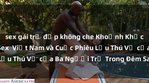 sex gái trẻ đẹp không che Khoảnh Khắc Đầy Kịch Tính: Sex  Việt Nam và Cuộc Phiêu Lưu Thú Vị của Ba Người Trẻ Trong Đêm Say Đắm