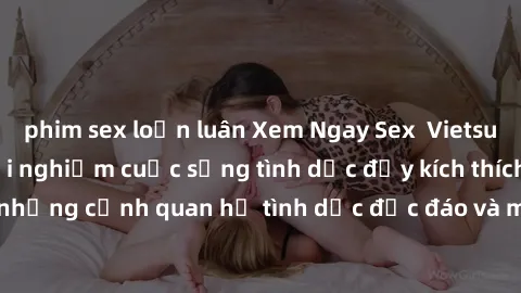 phim sex loạn luân Xem Ngay Sex  Vietsub Full HD - Cùng trải nghiệm cuộc sống tình dục đầy kích thích với những cảnh quan hệ tình dục độc đáo và mãnh liệt trong bộ phim này!