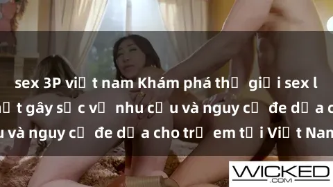 sex 3P việt nam Khám phá thế giới sex loli Việt Nam: Sự thật gây sốc về nhu cầu và nguy cơ đe dọa cho trẻ em tại Việt Nam