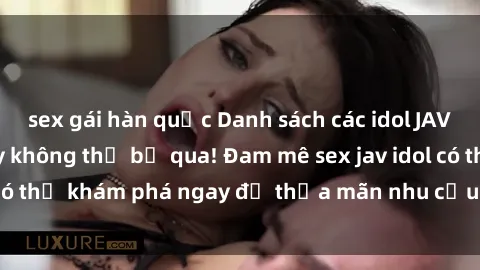 sex gái hàn quốc Danh sách các idol JAV hot nhất hiện nay không thể bỏ qua! Đam mê sex jav idol có thể khám phá ngay để thỏa mãn nhu cầu giải trí của mình!