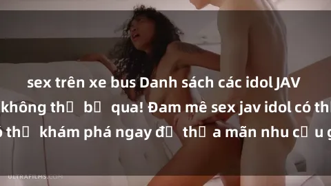 sex trên xe bus Danh sách các idol JAV hot nhất hiện nay không thể bỏ qua! Đam mê sex jav idol có thể khám phá ngay để thỏa mãn nhu cầu giải trí của mình!
