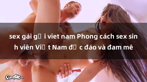sex gái gọi viet nam Phong cách sex sinh viên Việt Nam độc đáo và đam mê